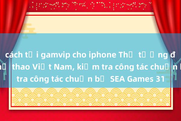 cách tải gamvip cho iphone Thủ tướng động viên đoàn thể thao Việt Nam, kiểm tra công tác chuẩn bị SEA Games 31